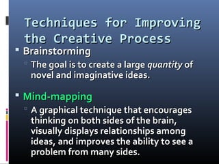 Techniques for ImprovingTechniques for Improving
the Creative Processthe Creative Process
 BrainstormingBrainstorming
 The goal is to create a largeThe goal is to create a large quantityquantity ofof
novel and imaginative ideas.novel and imaginative ideas.
 Mind-mappingMind-mapping
 A graphical technique that encouragesA graphical technique that encourages
thinking on both sides of the brain,thinking on both sides of the brain,
visually displays relationships amongvisually displays relationships among
ideas, and improves the ability to see aideas, and improves the ability to see a
problem from many sides.problem from many sides.
 