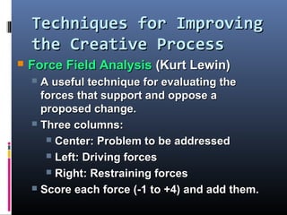 Techniques for ImprovingTechniques for Improving
the Creative Processthe Creative Process
 Force Field AnalysisForce Field Analysis (Kurt Lewin)(Kurt Lewin)
 A useful technique for evaluating theA useful technique for evaluating the
forces that support and oppose aforces that support and oppose a
proposed change.proposed change.
 Three columns:Three columns:
 Center: Problem to be addressedCenter: Problem to be addressed
 Left: Driving forcesLeft: Driving forces
 Right: Restraining forcesRight: Restraining forces
 Score each force (-1 to +4) and add them.Score each force (-1 to +4) and add them.
 