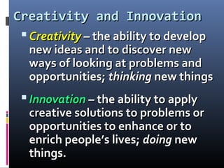 Creativity and InnovationCreativity and Innovation
 CreativityCreativity – the ability to develop– the ability to develop
new ideas and to discover newnew ideas and to discover new
ways of looking at problems andways of looking at problems and
opportunities;opportunities; thinkingthinking new thingsnew things
 InnovationInnovation – the ability to apply– the ability to apply
creative solutions to problems orcreative solutions to problems or
opportunities to enhance or toopportunities to enhance or to
enrich people’s lives;enrich people’s lives; doingdoing newnew
things.things.
 