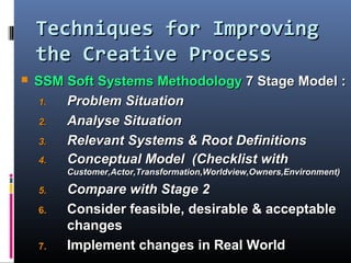 Techniques for ImprovingTechniques for Improving
the Creative Processthe Creative Process
 SSM Soft Systems MethodologySSM Soft Systems Methodology 7 Stage Model :7 Stage Model :
1.1. Problem SituationProblem Situation
2.2. Analyse SituationAnalyse Situation
3.3. Relevant Systems & Root DefinitionsRelevant Systems & Root Definitions
4.4. Conceptual Model (Checklist withConceptual Model (Checklist with
Customer,Actor,Transformation,Worldview,Owners,Environment)Customer,Actor,Transformation,Worldview,Owners,Environment)
5.5. Compare with Stage 2Compare with Stage 2
6.6. Consider feasible, desirable & acceptableConsider feasible, desirable & acceptable
changeschanges
7.7. Implement changes in Real WorldImplement changes in Real World
 