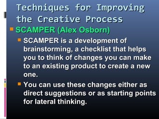 Techniques for ImprovingTechniques for Improving
the Creative Processthe Creative Process
 SCAMPER (Alex Osborn)SCAMPER (Alex Osborn)
 SCAMPER is a development ofSCAMPER is a development of
brainstorming, a checklist that helpsbrainstorming, a checklist that helps
you to think of changes you can makeyou to think of changes you can make
to an existing product to create a newto an existing product to create a new
one.one.
 You can use these changes either asYou can use these changes either as
direct suggestions or as starting pointsdirect suggestions or as starting points
for lateral thinking.for lateral thinking.
 