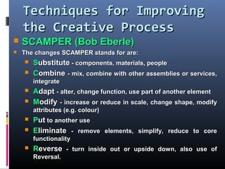 Techniques for ImprovingTechniques for Improving
the Creative Processthe Creative Process
 SCAMPER (Bob Eberle)SCAMPER (Bob Eberle)
 The changes SCAMPER stands for are:The changes SCAMPER stands for are:
 SSubstituteubstitute - components, materials, people- components, materials, people
 CCombineombine - mix, combine with other assemblies or services,- mix, combine with other assemblies or services,
integrateintegrate
 AAdaptdapt - alter, change function, use part of another element- alter, change function, use part of another element
 MModifyodify - increase or reduce in scale, change shape, modify- increase or reduce in scale, change shape, modify
attributes (e.g. colour)attributes (e.g. colour)
 PPutut to another useto another use
 EEliminateliminate - remove elements, simplify, reduce to core- remove elements, simplify, reduce to core
functionalityfunctionality
 RReverseeverse - turn inside out or upside down, also use of- turn inside out or upside down, also use of
Reversal.Reversal.
 
