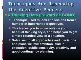 Techniques for ImprovingTechniques for Improving
the Creative Processthe Creative Process
 6 Thinking Hats (Edward de BONO)6 Thinking Hats (Edward de BONO)
 Technique used to look at decisions from aTechnique used to look at decisions from a
number of important perspectives.number of important perspectives.
 This forces you to move outside yourThis forces you to move outside your
habitual thinking style, and helps you to gethabitual thinking style, and helps you to get
a more rounded view of a situation.a more rounded view of a situation.
 Solve using all approaches and decisionsSolve using all approaches and decisions
and plans will mix ambition, skill inand plans will mix ambition, skill in
execution, public sensitivity, creativity andexecution, public sensitivity, creativity and
goodgood contingency planning.contingency planning.
 