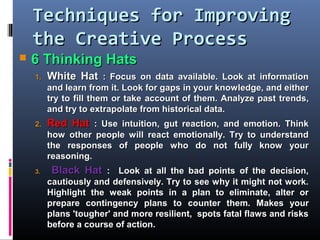 Techniques for ImprovingTechniques for Improving
the Creative Processthe Creative Process
 6 Thinking Hats6 Thinking Hats
1.1. White HatWhite Hat :: Focus on data available. Look at informationFocus on data available. Look at information
and learn from it. Look for gaps in your knowledge, and eitherand learn from it. Look for gaps in your knowledge, and either
try to fill them or taketry to fill them or take account of them.account of them. Analyze past trends,Analyze past trends,
and try to extrapolate from historical data.and try to extrapolate from historical data.
2.2. Red HatRed Hat :: Use intuition, gut reaction, and emotion. ThinkUse intuition, gut reaction, and emotion. Think
how other people will react emotionally. Try to understandhow other people will react emotionally. Try to understand
the responses of people who do not fully know yourthe responses of people who do not fully know your
reasoning.reasoning.
3.3. Black HatBlack Hat : L: Look at all the bad points of the decision,ook at all the bad points of the decision,
cautiously and defensively. Try to see why it might not work.cautiously and defensively. Try to see why it might not work.
Highlight the weak points in a plan to eliminate, alter orHighlight the weak points in a plan to eliminate, alter or
prepare contingency plans toprepare contingency plans to counter them.counter them. Makes yourMakes your
plans 'tougher' and more resilient, spots fatal flaws and risksplans 'tougher' and more resilient, spots fatal flaws and risks
before a course of action.before a course of action.
 
