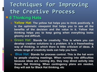 Techniques for ImprovingTechniques for Improving
the Creative Processthe Creative Process
 6 Thinking Hats6 Thinking Hats
4.4. Yellow Hat:Yellow Hat: The yellow hat helps you to think positively. ItThe yellow hat helps you to think positively. It
is the optimistic viewpoint that helps you to see all theis the optimistic viewpoint that helps you to see all the
benefits of the decision and the value in it. Yellow Hatbenefits of the decision and the value in it. Yellow Hat
thinking helps you to keep going when everything looksthinking helps you to keep going when everything looks
gloomy and difficult.gloomy and difficult.
5.5. Green Hat:Green Hat: SStands for creativity. This is where you cantands for creativity. This is where you can
develop creative solutions to a problem. It is a freewheelingdevelop creative solutions to a problem. It is a freewheeling
way of thinking, in which there is little criticism of ideas. Away of thinking, in which there is little criticism of ideas. A
whole range of creativity tools can help you here.whole range of creativity tools can help you here.
6.6. Blue Hat:Blue Hat: SStands for process control. This is the hat worntands for process control. This is the hat worn
by people chairing meetings. When running into difficultiesby people chairing meetings. When running into difficulties
because ideas are running dry, they may direct activity intobecause ideas are running dry, they may direct activity into
Green Hat thinking. When contingency plans are needed,Green Hat thinking. When contingency plans are needed,
they will ask for Black Hat thinking, etcthey will ask for Black Hat thinking, etc
 