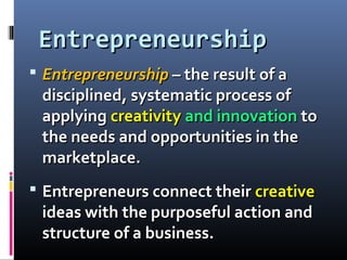 EntrepreneurshipEntrepreneurship
 EntrepreneurshipEntrepreneurship – the result of a– the result of a
disciplined, systematic process ofdisciplined, systematic process of
applyingapplying creativitycreativity and innovationand innovation toto
the needs and opportunities in thethe needs and opportunities in the
marketplace.marketplace.
 Entrepreneurs connect theirEntrepreneurs connect their creativecreative
ideas with the purposeful action andideas with the purposeful action and
structure of a business.structure of a business.
 