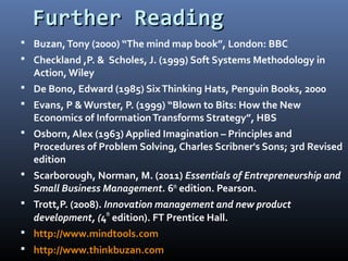 Further ReadingFurther Reading
 Buzan,Tony (2000) “The mind map book”, London: BBC
 Checkland ,P. & Scholes, J. (1999) Soft Systems Methodology in
Action, Wiley
 De Bono, Edward (1985) SixThinking Hats, Penguin Books, 2000
 Evans, P & Wurster, P. (1999) “Blown to Bits: How the New
Economics of InformationTransforms Strategy”, HBS
 Osborn, Alex (1963) Applied Imagination – Principles and
Procedures of Problem Solving, Charles Scribner's Sons; 3rd Revised
edition
 Scarborough, Norman, M. (2011) Essentials of Entrepreneurship and
Small Business Management. 6th
edition. Pearson.
 Trott,P. (2008). Innovation management and new product
development, (4th
edition). FT Prentice Hall.
 http://www.mindtools.com
 http://www.thinkbuzan.com
 