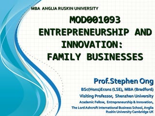 MOD001093MOD001093
ENTREPRENEURSHIP ANDENTREPRENEURSHIP AND
INNOVATION:INNOVATION:
FAMILY BUSINESSESFAMILY BUSINESSES
Prof.Stephen OngProf.Stephen Ong
BSc(Hons)Econs (LSE), MBA (Bradford)BSc(Hons)Econs (LSE), MBA (Bradford)
Visiting Professor, Shenzhen UniversityVisiting Professor, Shenzhen University
Academic Fellow, Entrepreneurship & Innovation,Academic Fellow, Entrepreneurship & Innovation,
The Lord Ashcroft International Business School, AngliaThe Lord Ashcroft International Business School, Anglia
Ruskin University Cambridge UKRuskin University Cambridge UK
MBA ANGLIA RUSKIN UNIVERSITYMBA ANGLIA RUSKIN UNIVERSITY
 