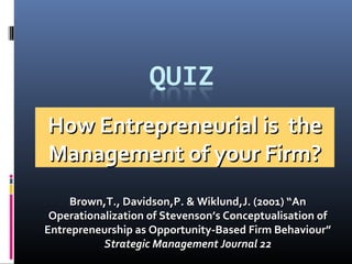 How Entrepreneurial is theHow Entrepreneurial is the
Management of your Firm?Management of your Firm?
Brown,T., Davidson,P. & Wiklund,J. (2001) “AnBrown,T., Davidson,P. & Wiklund,J. (2001) “An
Operationalization of Stevenson’s Conceptualisation ofOperationalization of Stevenson’s Conceptualisation of
Entrepreneurship as Opportunity-Based Firm Behaviour”Entrepreneurship as Opportunity-Based Firm Behaviour”
Strategic Management Journal 22Strategic Management Journal 22
 