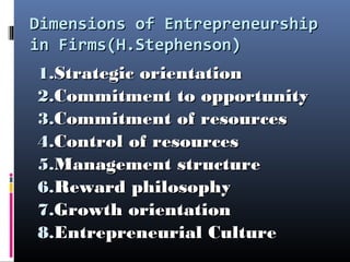 Dimensions of EntrepreneurshipDimensions of Entrepreneurship
in Firms(H.Stephenson)in Firms(H.Stephenson)
1.1.Strategic orientationStrategic orientation
2.2.Commitment to opportunityCommitment to opportunity
3.3.Commitment of resourcesCommitment of resources
4.4.Control of resourcesControl of resources
5.5.Management structureManagement structure
6.6.Reward philosophyReward philosophy
7.7.Growth orientationGrowth orientation
8.8.Entrepreneurial CultureEntrepreneurial Culture
 