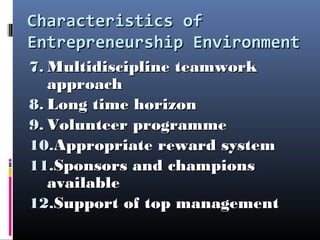 Characteristics ofCharacteristics of
Entrepreneurship EnvironmentEntrepreneurship Environment
7.7. Multidiscipline teamworkMultidiscipline teamwork
approachapproach
8.8. Long time horizonLong time horizon
9.9. Volunteer programmeVolunteer programme
10.10.Appropriate reward systemAppropriate reward system
11.11.Sponsors and championsSponsors and champions
availableavailable
12.12.Support of top managementSupport of top management
 