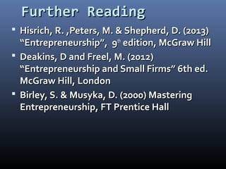 Further ReadingFurther Reading
 Hisrich, R. ,Peters, M. & Shepherd, D. (2013)Hisrich, R. ,Peters, M. & Shepherd, D. (2013)
“Entrepreneurship”, 9“Entrepreneurship”, 9thth
edition, McGraw Hilledition, McGraw Hill
 Deakins, D and Freel, M. (2012)Deakins, D and Freel, M. (2012)
“Entrepreneurship and Small Firms” 6th ed.“Entrepreneurship and Small Firms” 6th ed.
McGraw Hill, LondonMcGraw Hill, London
 Birley, S. & Musyka, D. (2000) MasteringBirley, S. & Musyka, D. (2000) Mastering
Entrepreneurship, FT Prentice HallEntrepreneurship, FT Prentice Hall
 