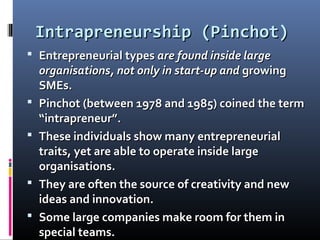 Intrapreneurship (Pinchot)Intrapreneurship (Pinchot)
 Entrepreneurial typesEntrepreneurial types are found inside largeare found inside large
organisations, not only in start-up andorganisations, not only in start-up and growinggrowing
SMEs.SMEs.
 Pinchot (between 1978 and 1985) coined the termPinchot (between 1978 and 1985) coined the term
“intrapreneur”.“intrapreneur”.
 These individuals show many entrepreneurialThese individuals show many entrepreneurial
traits, yet are able to operate inside largetraits, yet are able to operate inside large
organisations.organisations.
 They are often the source of creativity and newThey are often the source of creativity and new
ideas and innovation.ideas and innovation.
 Some large companies make room for them inSome large companies make room for them in
special teams.special teams.
 
