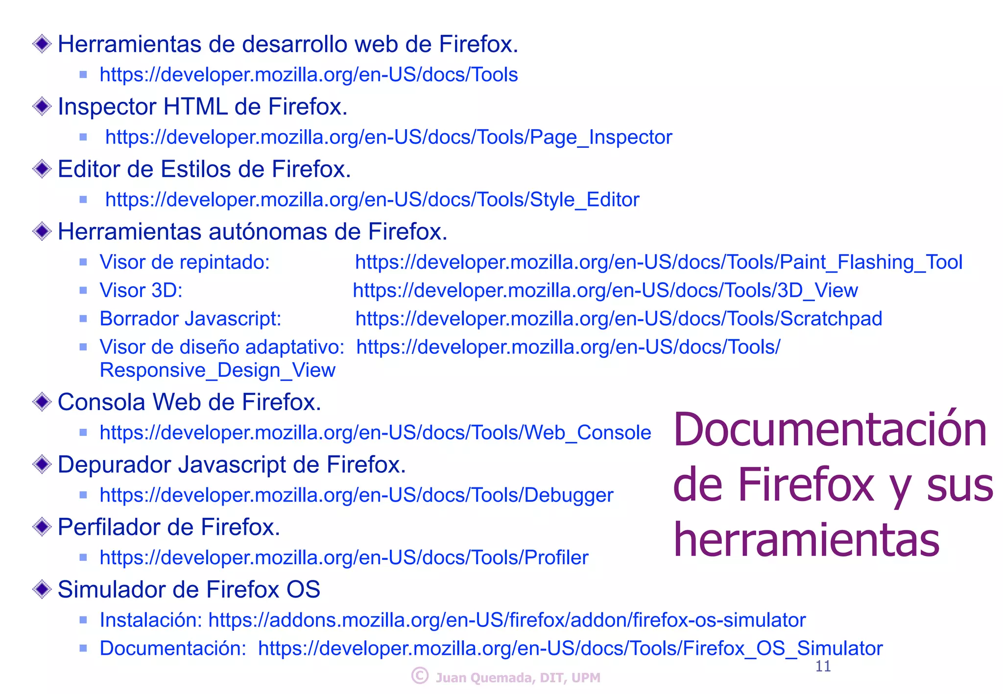 Herramientas de desarrollo web de Firefox. 
n https://developer.mozilla.org/en-US/docs/Tools 
Inspector HTML de Firefox. 
n https://developer.mozilla.org/en-US/docs/Tools/Page_Inspector 
Editor de Estilos de Firefox. 
n https://developer.mozilla.org/en-US/docs/Tools/Style_Editor 
Herramientas autónomas de Firefox. 
n Visor de repintado: https://developer.mozilla.org/en-US/docs/Tools/Paint_Flashing_Tool 
n Visor 3D: https://developer.mozilla.org/en-US/docs/Tools/3D_View 
n Borrador Javascript: https://developer.mozilla.org/en-US/docs/Tools/Scratchpad 
n Visor de diseño adaptativo: https://developer.mozilla.org/en-US/docs/Tools/ 
Responsive_Design_View 
Consola Web de Firefox. 
n https://developer.mozilla.org/en-US/docs/Tools/Web_Console 
Depurador Javascript de Firefox. 
n https://developer.mozilla.org/en-US/docs/Tools/Debugger 
Perfilador de Firefox. 
n https://developer.mozilla.org/en-US/docs/Tools/Profiler 
Simulador de Firefox OS 
Documentación 
de Firefox y sus 
herramientas 
n Instalación: https://addons.mozilla.org/en-US/firefox/addon/firefox-os-simulator 
n Documentación: https://developer.mozilla.org/en-US/docs/Tools/Firefox_OS_Simulator 
© 11 Juan Quemada, DIT, UPM 
 