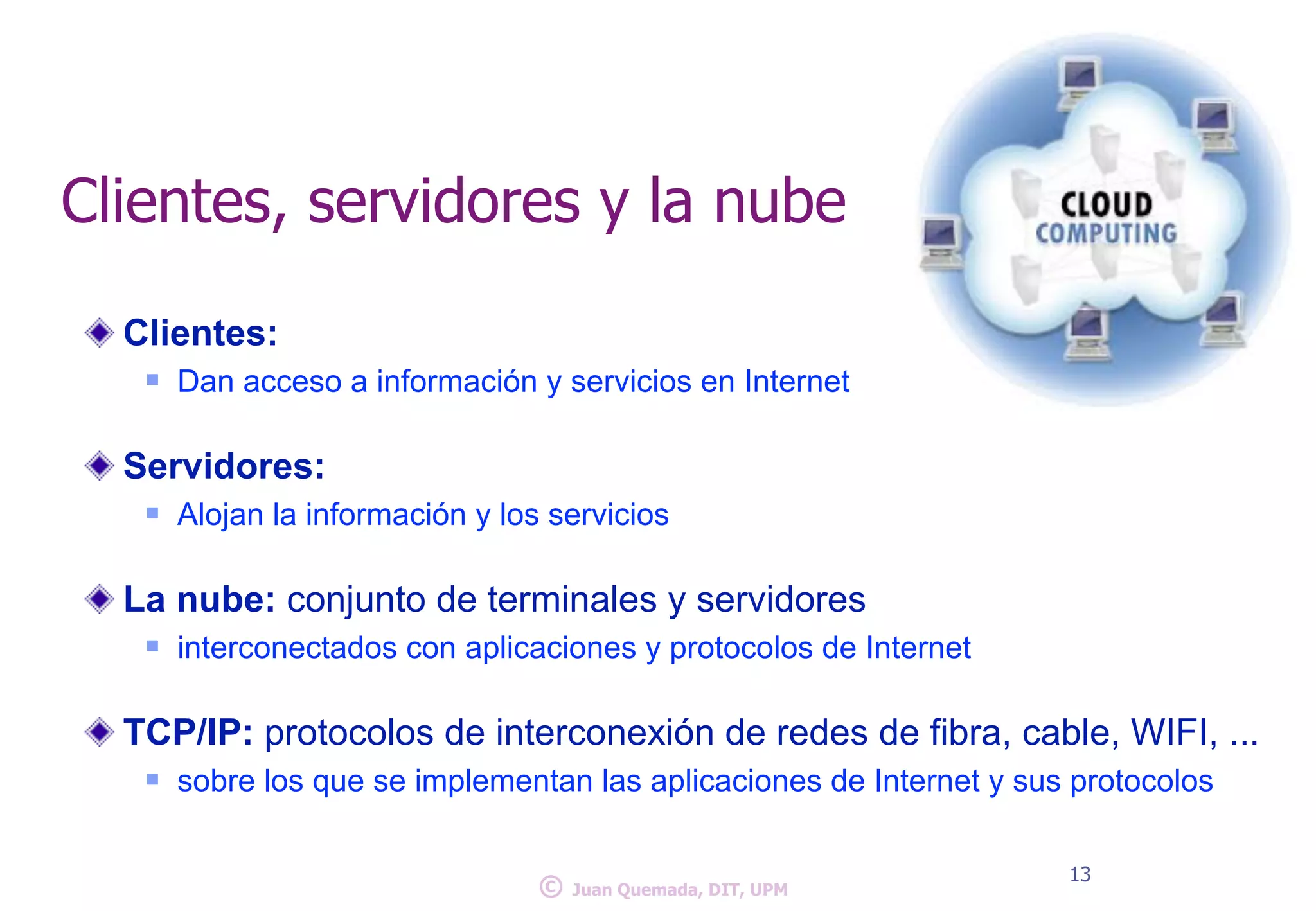 Clientes, servidores y la nube 
Clientes: 
n Dan acceso a información y servicios en Internet 
! 
Servidores: 
n Alojan la información y los servicios 
! 
La nube: conjunto de terminales y servidores 
n interconectados con aplicaciones y protocolos de Internet 
! 
TCP/IP: protocolos de interconexión de redes de fibra, cable, WIFI, ... 
n sobre los que se implementan las aplicaciones de Internet y sus protocolos 
© 13 Juan Quemada, DIT, UPM 
 