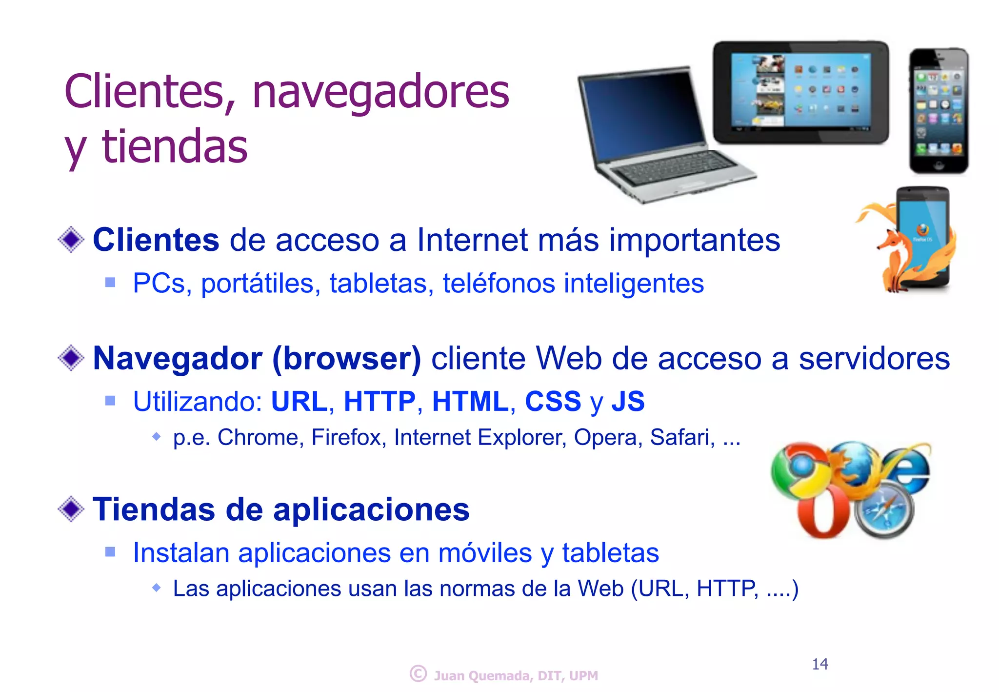 Clientes, navegadores 
y tiendas 
Clientes de acceso a Internet más importantes 
n PCs, portátiles, tabletas, teléfonos inteligentes 
! 
Navegador (browser) cliente Web de acceso a servidores 
n Utilizando: URL, HTTP, HTML, CSS y JS 
w p.e. Chrome, Firefox, Internet Explorer, Opera, Safari, ... 
! 
Tiendas de aplicaciones 
n Instalan aplicaciones en móviles y tabletas 
w Las aplicaciones usan las normas de la Web (URL, HTTP, ....) 
© 14 Juan Quemada, DIT, UPM 
 