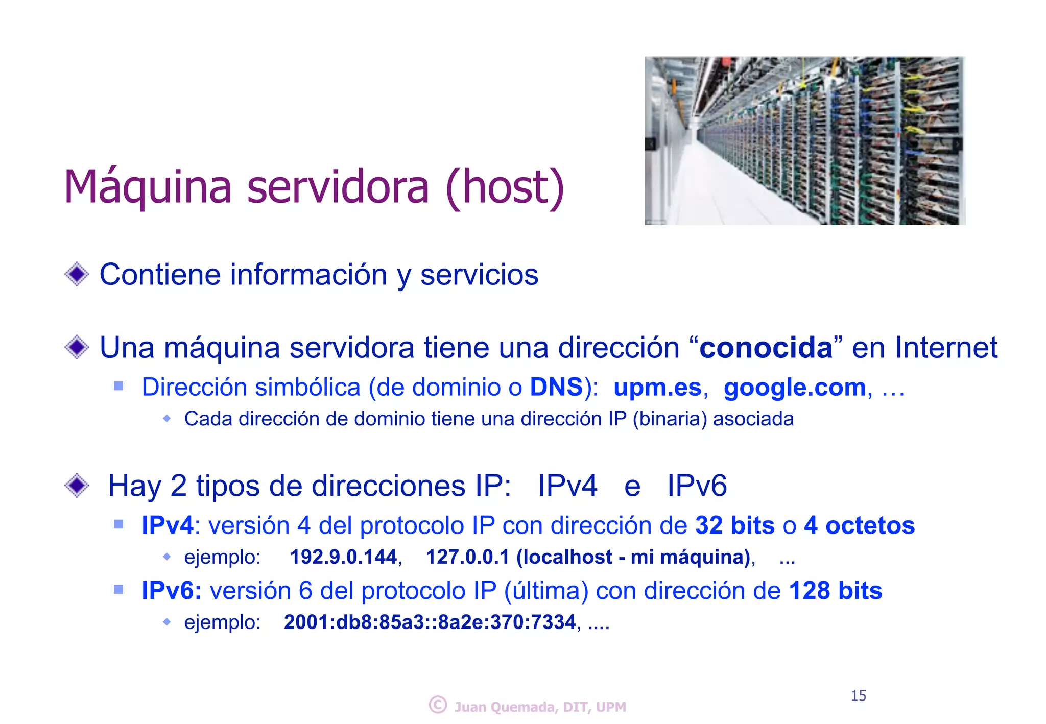 Máquina servidora (host) 
Contiene información y servicios 
! 
Una máquina servidora tiene una dirección “conocida” en Internet 
n Dirección simbólica (de dominio o DNS): upm.es, google.com, … 
w Cada dirección de dominio tiene una dirección IP (binaria) asociada 
! 
Hay 2 tipos de direcciones IP: IPv4 e IPv6 
n IPv4: versión 4 del protocolo IP con dirección de 32 bits o 4 octetos 
w ejemplo: 192.9.0.144, 127.0.0.1 (localhost - mi máquina), ... 
n IPv6: versión 6 del protocolo IP (última) con dirección de 128 bits 
w ejemplo: 2001:db8:85a3::8a2e:370:7334, .... 
© 15 Juan Quemada, DIT, UPM 
 