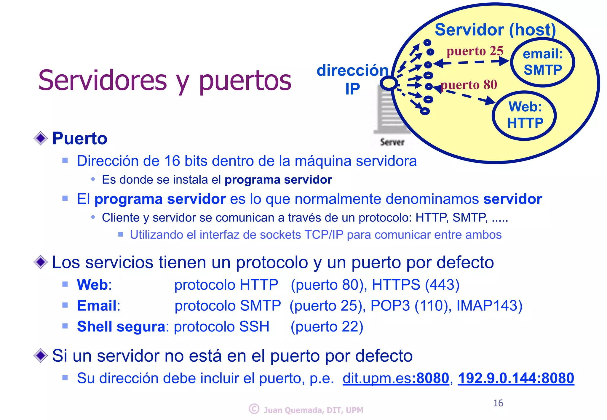 Servidores y puertos 
Puerto 
n Dirección de 16 bits dentro de la máquina servidora 
w Es donde se instala el programa servidor 
Servidor (host) 
n El programa servidor es lo que normalmente denominamos servidor 
w Cliente y servidor se comunican a través de un protocolo: HTTP, SMTP, ..... 
n Utilizando el interfaz de sockets TCP/IP ! para comunicar entre ambos 
Los servicios tienen un protocolo y un puerto por defecto 
n Web: protocolo HTTP (puerto 80), HTTPS (443) 
n Email: protocolo SMTP (puerto 25), POP3 (110), IMAP143) 
n Shell segu!ra: protocolo SSH (puerto 22) 
Si un servidor no está en el puerto por defecto 
n Su dirección debe incluir el puerto, p.e. dit.upm.es:8080, 192.9.0.144:8080 
16 
email: 
dirección SMTP 
IP puerto 80 
Web: 
HTTP 
puerto 25 
© Juan Quemada, DIT, UPM 
 