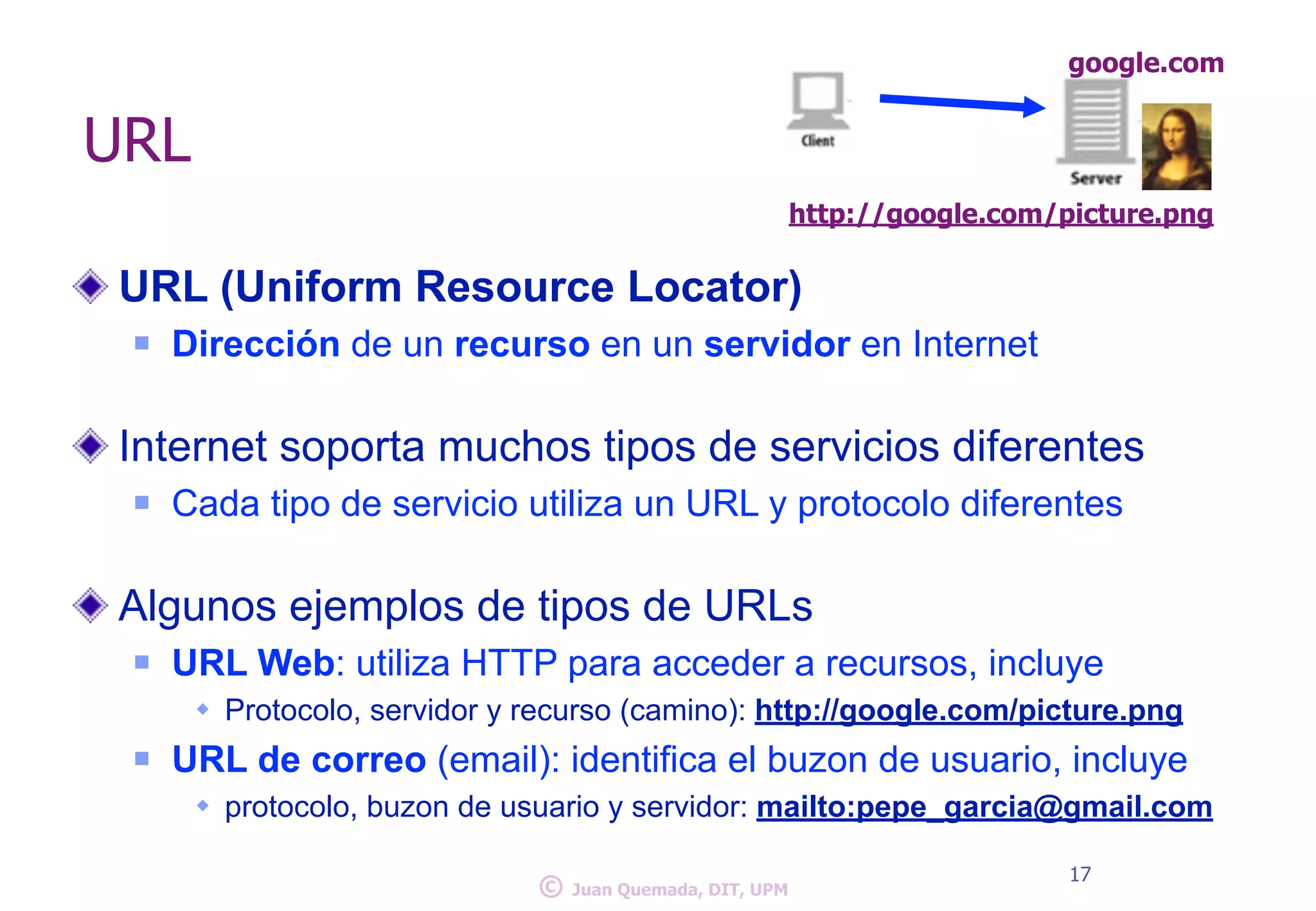 URL 
google.com 
http://google.com/picture.png 
URL (Uniform Resource Locator) 
n Dirección de un recurso en un servidor en Internet 
! 
Internet soporta muchos tipos de servicios diferentes 
n Cada tipo de servicio utiliza un URL y protocolo diferentes 
! 
Algunos ejemplos de tipos de URLs 
n URL Web: utiliza HTTP para acceder a recursos, incluye 
w Protocolo, servidor y recurso (camino): http://google.com/picture.png 
n URL de correo (email): identifica el buzon de usuario, incluye 
w protocolo, buzon de usuario y servidor: mailto:pepe_garcia@gmail.com 
© 17 Juan Quemada, DIT, UPM 
 
