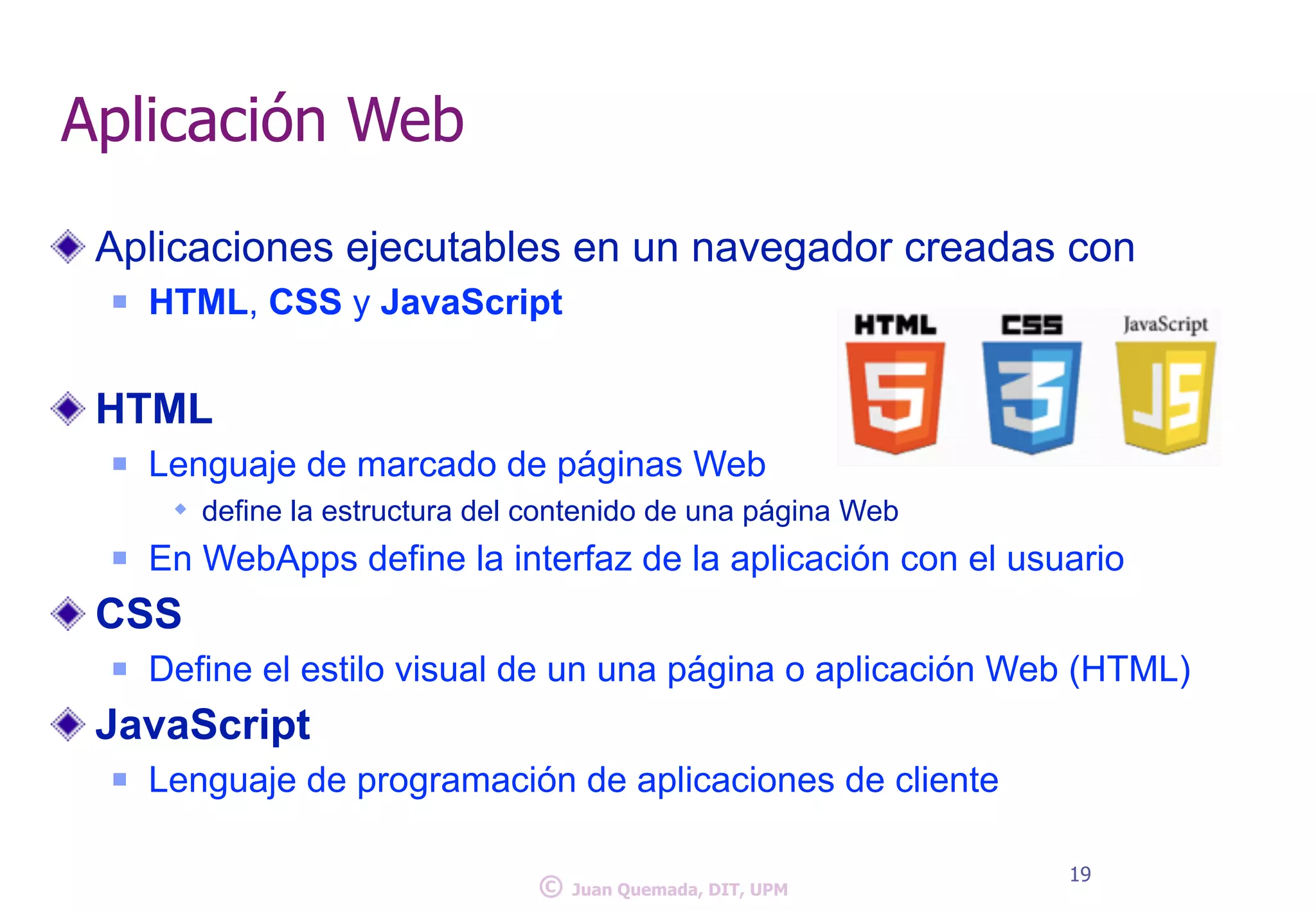 Aplicación Web 
Aplicaciones ejecutables en un navegador creadas con 
n HTML, CSS y JavaScript 
! 
HTML 
n Lenguaje de marcado de páginas Web 
w define la estructura del contenido de una página Web 
n En WebApps define la interfaz de la aplicación con el usuario 
CSS 
n Define el estilo visual de un una página o aplicación Web (HTML) 
JavaScript 
n Lenguaje de programación de aplicaciones de cliente 
© 19 Juan Quemada, DIT, UPM 
 