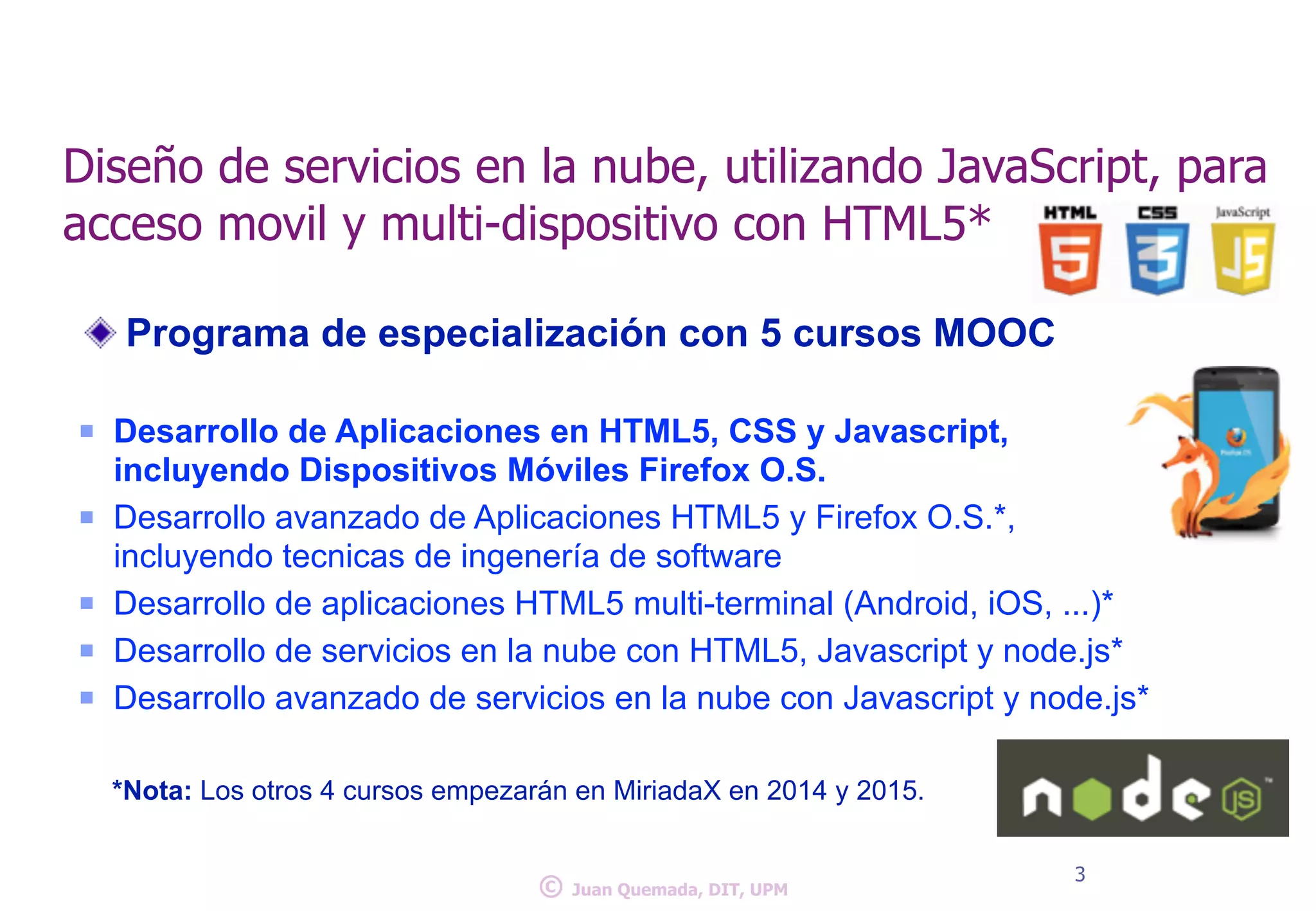 Diseño de servicios en la nube, utilizando JavaScript, para 
acceso movil y multi-dispositivo con HTML5* 
Programa de especialización con 5 cursos MOOC 
! 
n Desarrollo de Aplicaciones en HTML5, CSS y Javascript, 
incluyendo Dispositivos Móviles Firefox O.S. 
n Desarrollo avanzado de Aplicaciones HTML5 y Firefox O.S.*, 
incluyendo tecnicas de ingenería de software 
n Desarrollo de aplicaciones HTML5 multi-terminal (Android, iOS, ...)* 
n Desarrollo de servicios en la nube con HTML5, Javascript y node.js* 
n Desarrollo avanzado de servicios en la nube con Javascript y node.js* 
! 
*Nota: Los otros 4 cursos empezarán en MiriadaX en 2014 y 2015. 
© 3 Juan Quemada, DIT, UPM 
 