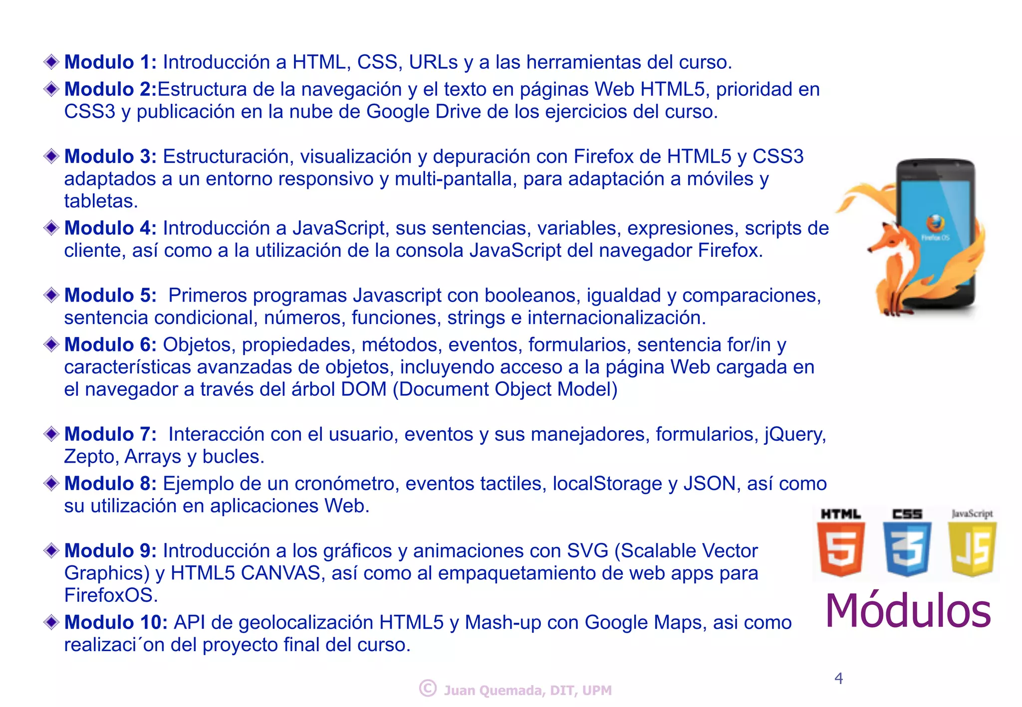 Modulo 1: Introducción a HTML, CSS, URLs y a las herramientas del curso. 
Modulo 2:Estructura de la navegación y el texto en páginas Web HTML5, prioridad en 
CSS3 y publicación en la nube de Google Drive de los ejercicios del curso. 
! 
Modulo 3: Estructuración, visualización y depuración con Firefox de HTML5 y CSS3 
adaptados a un entorno responsivo y multi-pantalla, para adaptación a móviles y 
tabletas. 
Modulo 4: Introducción a JavaScript, sus sentencias, variables, expresiones, scripts de 
cliente, así como a la utilización de la consola JavaScript del navegador Firefox. 
! 
Modulo 5: Primeros programas Javascript con booleanos, igualdad y comparaciones, 
sentencia condicional, números, funciones, strings e internacionalización. 
Modulo 6: Objetos, propiedades, métodos, eventos, formularios, sentencia for/in y 
características avanzadas de objetos, incluyendo acceso a la página Web cargada en 
el navegador a través del árbol DOM (Document Object Model) 
! 
Modulo 7: Interacción con el usuario, eventos y sus manejadores, formularios, jQuery, 
Zepto, Arrays y bucles. 
Modulo 8: Ejemplo de un cronómetro, eventos tactiles, localStorage y JSON, así como 
su utilización en aplicaciones Web. 
! 
Modulo 9: Introducción a los gráficos y animaciones con SVG (Scalable Vector 
Graphics) y HTML5 CANVAS, así como al empaquetamiento de web apps para 
FirefoxOS. 
Modulo 10: API de geolocalización HTML5 y Mash-up con Google Maps, asi como 
realizaci´on del proyecto final del curso. 
Módulos 
© 4 Juan Quemada, DIT, UPM 
 