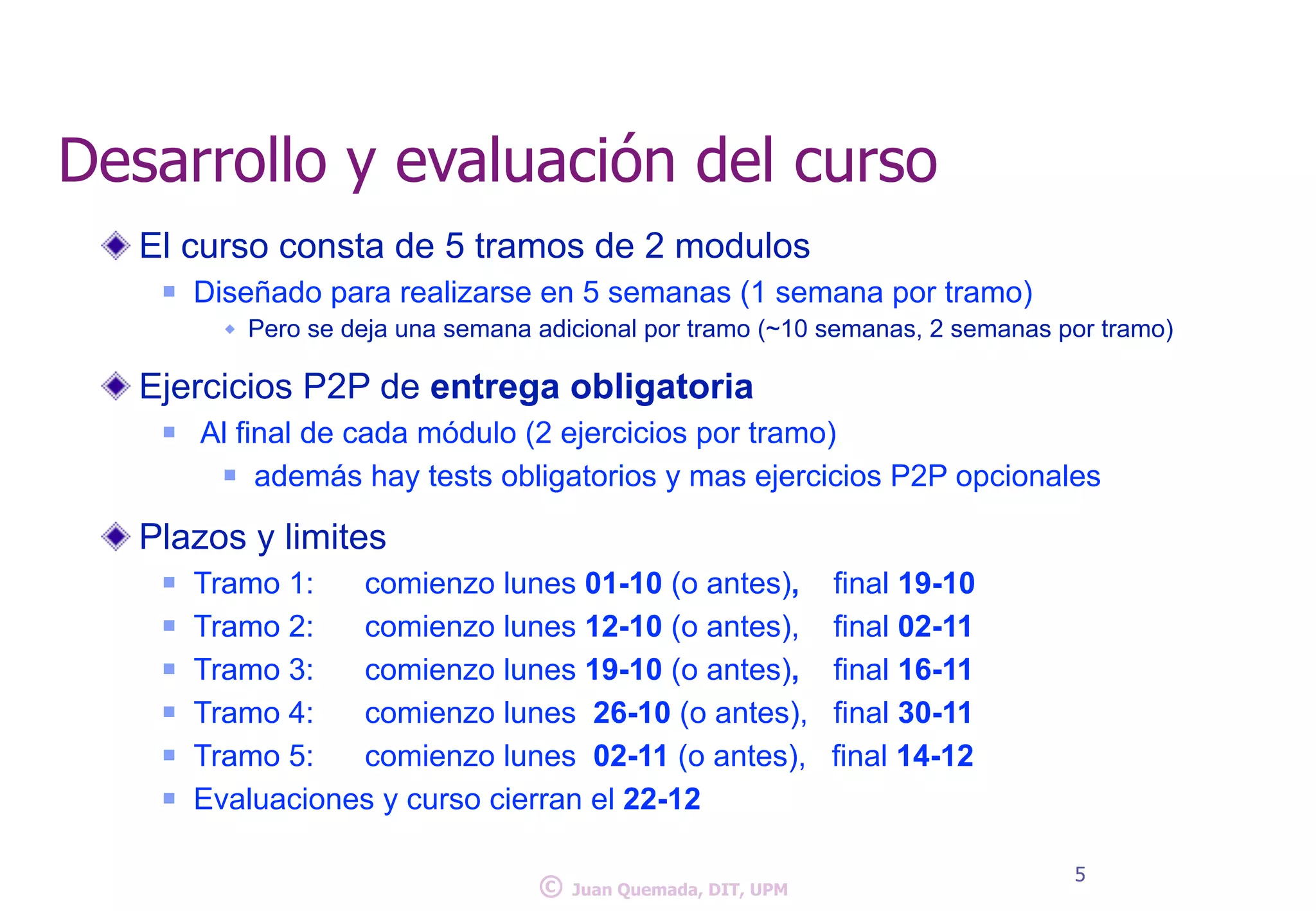 Desarrollo y evaluación del curso 
El curso consta de 5 tramos de 2 modulos 
n Diseñado para realizarse en 5 semanas (1 semana por tramo) 
w Pero se deja una semana adicional por tramo (~10 semanas, ! 2 semanas por tramo) 
Ejercicios P2P de entrega obligatoria 
n Al final de cada módulo (2 ejercicios por tramo) 
n además! hay tests obligatorios y mas ejercicios P2P opcionales 
Plazos y limites 
n Tramo 1: comienzo lunes 01-10 (o antes), final 19-10 
n Tramo 2: comienzo lunes 12-10 (o antes), final 02-11 
n Tramo 3: comienzo lunes 19-10 (o antes), final 16-11 
n Tramo 4: comienzo lunes 26-10 (o antes), final 30-11 
n Tramo 5: comienzo lunes 02-11 (o antes), final 14-12 
n Evaluaciones y curso cierran el 22-12 
© 5 Juan Quemada, DIT, UPM 
 