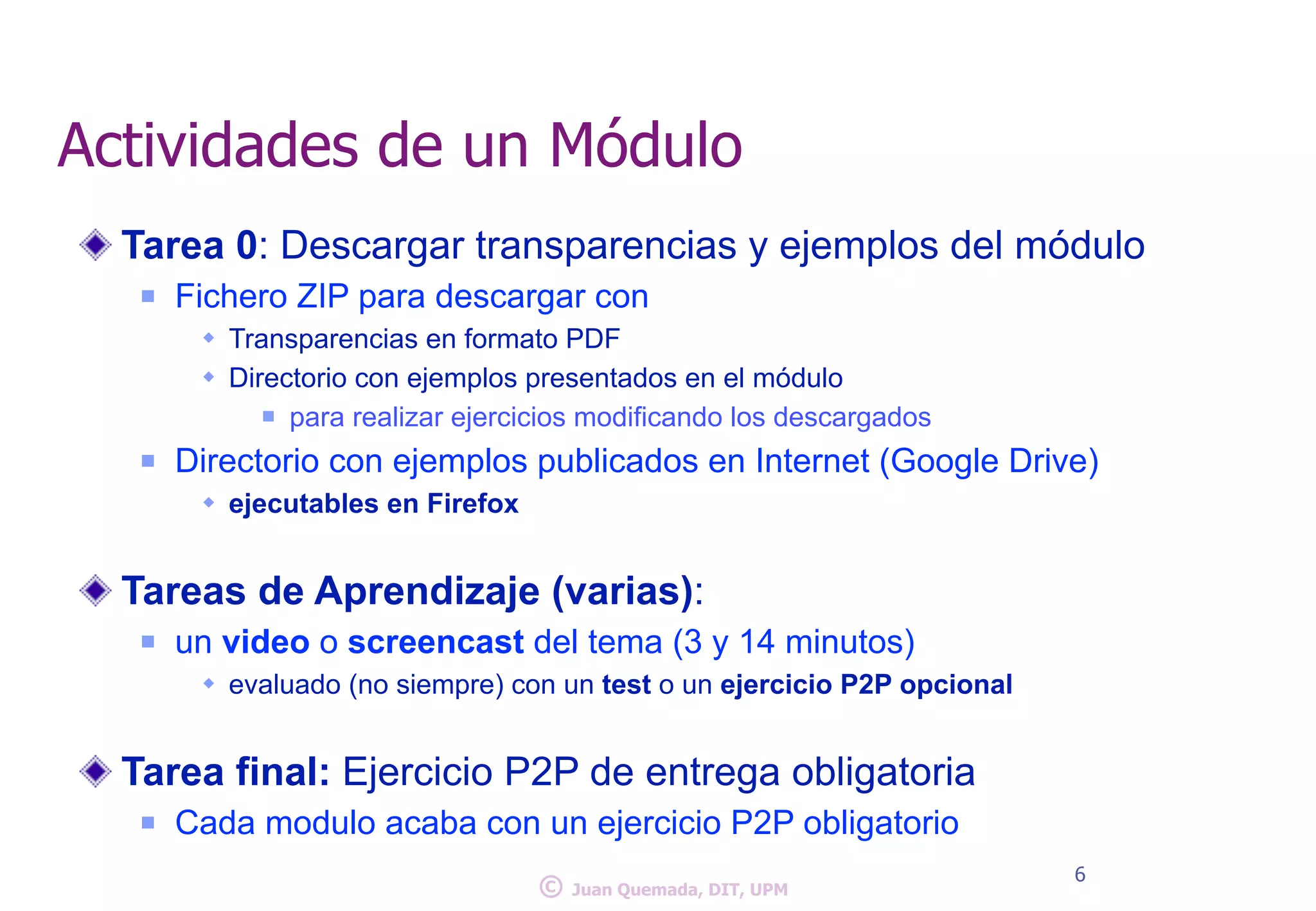 Actividades de un Módulo 
Tarea 0: Descargar transparencias y ejemplos del módulo 
n Fichero ZIP para descargar con 
w Transparencias en formato PDF 
w Directorio con ejemplos presentados en el módulo 
n para realizar ejercicios modificando los descargados 
n Directorio con ejemplos publicados en Internet (Google Drive) 
w ejecutables en Firefox 
! 
Tareas de Aprendizaje (varias): 
n un video o screencast del tema (3 y 14 minutos) 
w evaluado (no siempre) con un test o un ejercicio P2P opcional 
! 
Tarea final: Ejercicio P2P de entrega obligatoria 
n Cada modulo acaba con un ejercicio P2P obligatorio 
© 6 Juan Quemada, DIT, UPM 
 