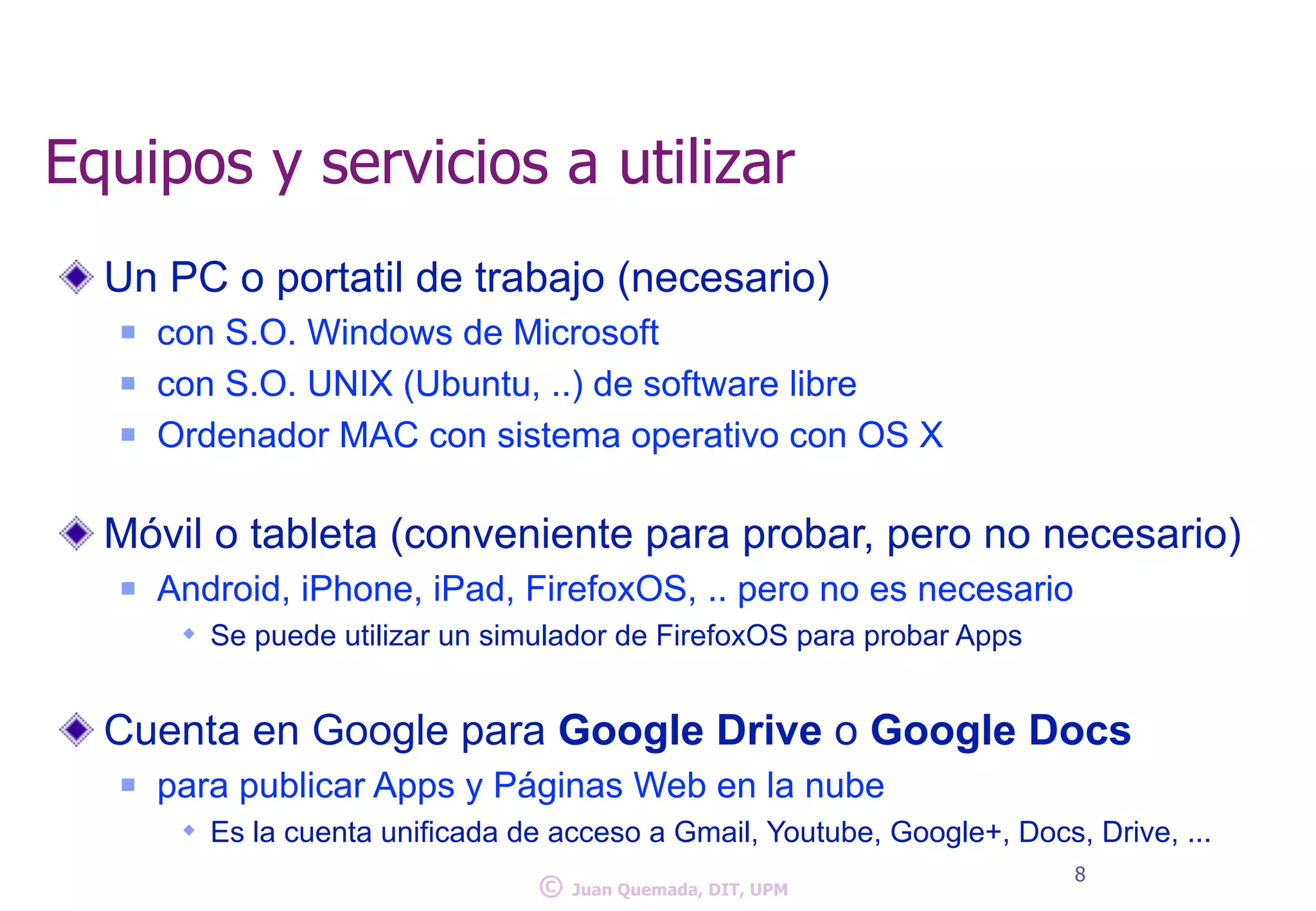 Equipos y servicios a utilizar 
Un PC o portatil de trabajo (necesario) 
n con S.O. Windows de Microsoft 
n con S.O. UNIX (Ubuntu, ..) de software libre 
n Ordenador MAC con sistema operativo con OS X 
! 
Móvil o tableta (conveniente para probar, pero no necesario) 
n Android, iPhone, iPad, FirefoxOS, .. pero no es necesario 
w Se puede utilizar un simulador de FirefoxOS para probar Apps 
! 
Cuenta en Google para Google Drive o Google Docs 
n para publicar Apps y Páginas Web en la nube 
w Es la cuenta unificada de acceso a Gmail, Youtube, Google+, Docs, Drive, ... 
© 8 Juan Quemada, DIT, UPM 
 
