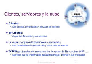 Clientes, servidores y la nube 
Clientes: 
n Dan acceso a información y servicios en Internet 
! 
Servidores: 
n Alojan la información y los servicios 
! 
La nube: conjunto de terminales y servidores 
n interconectados con aplicaciones y protocolos de Internet 
! 
TCP/IP: protocolos de interconexión de redes de fibra, cable, WIFI, ... 
n sobre los que se implementan las aplicaciones de Internet y sus protocolos 
© 13 Juan Quemada, DIT, UPM 
 