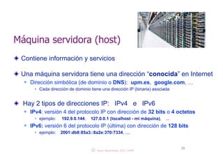 Máquina servidora (host) 
Contiene información y servicios 
! 
Una máquina servidora tiene una dirección “conocida” en Internet 
n Dirección simbólica (de dominio o DNS): upm.es, google.com, … 
w Cada dirección de dominio tiene una dirección IP (binaria) asociada 
! 
Hay 2 tipos de direcciones IP: IPv4 e IPv6 
n IPv4: versión 4 del protocolo IP con dirección de 32 bits o 4 octetos 
w ejemplo: 192.9.0.144, 127.0.0.1 (localhost - mi máquina), ... 
n IPv6: versión 6 del protocolo IP (última) con dirección de 128 bits 
w ejemplo: 2001:db8:85a3::8a2e:370:7334, .... 
© 15 Juan Quemada, DIT, UPM 
 