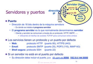 Servidores y puertos 
Puerto 
n Dirección de 16 bits dentro de la máquina servidora 
w Es donde se instala el programa servidor 
Servidor (host) 
n El programa servidor es lo que normalmente denominamos servidor 
w Cliente y servidor se comunican a través de un protocolo: HTTP, SMTP, ..... 
n Utilizando el interfaz de sockets TCP/IP ! para comunicar entre ambos 
Los servicios tienen un protocolo y un puerto por defecto 
n Web: protocolo HTTP (puerto 80), HTTPS (443) 
n Email: protocolo SMTP (puerto 25), POP3 (110), IMAP143) 
n Shell segu!ra: protocolo SSH (puerto 22) 
Si un servidor no está en el puerto por defecto 
n Su dirección debe incluir el puerto, p.e. dit.upm.es:8080, 192.9.0.144:8080 
16 
email: 
dirección SMTP 
IP puerto 80 
Web: 
HTTP 
puerto 25 
© Juan Quemada, DIT, UPM 
 