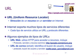 URL 
google.com 
http://google.com/picture.png 
URL (Uniform Resource Locator) 
n Dirección de un recurso en un servidor en Internet 
! 
Internet soporta muchos tipos de servicios diferentes 
n Cada tipo de servicio utiliza un URL y protocolo diferentes 
! 
Algunos ejemplos de tipos de URLs 
n URL Web: utiliza HTTP para acceder a recursos, incluye 
w Protocolo, servidor y recurso (camino): http://google.com/picture.png 
n URL de correo (email): identifica el buzon de usuario, incluye 
w protocolo, buzon de usuario y servidor: mailto:pepe_garcia@gmail.com 
© 17 Juan Quemada, DIT, UPM 
 