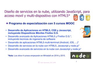 Diseño de servicios en la nube, utilizando JavaScript, para 
acceso movil y multi-dispositivo con HTML5* 
Programa de especialización con 5 cursos MOOC 
! 
n Desarrollo de Aplicaciones en HTML5, CSS y Javascript, 
incluyendo Dispositivos Móviles Firefox O.S. 
n Desarrollo avanzado de Aplicaciones HTML5 y Firefox O.S.*, 
incluyendo tecnicas de ingenería de software 
n Desarrollo de aplicaciones HTML5 multi-terminal (Android, iOS, ...)* 
n Desarrollo de servicios en la nube con HTML5, Javascript y node.js* 
n Desarrollo avanzado de servicios en la nube con Javascript y node.js* 
! 
*Nota: Los otros 4 cursos empezarán en MiriadaX en 2014 y 2015. 
© 3 Juan Quemada, DIT, UPM 
 