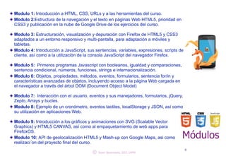 Modulo 1: Introducción a HTML, CSS, URLs y a las herramientas del curso. 
Modulo 2:Estructura de la navegación y el texto en páginas Web HTML5, prioridad en 
CSS3 y publicación en la nube de Google Drive de los ejercicios del curso. 
! 
Modulo 3: Estructuración, visualización y depuración con Firefox de HTML5 y CSS3 
adaptados a un entorno responsivo y multi-pantalla, para adaptación a móviles y 
tabletas. 
Modulo 4: Introducción a JavaScript, sus sentencias, variables, expresiones, scripts de 
cliente, así como a la utilización de la consola JavaScript del navegador Firefox. 
! 
Modulo 5: Primeros programas Javascript con booleanos, igualdad y comparaciones, 
sentencia condicional, números, funciones, strings e internacionalización. 
Modulo 6: Objetos, propiedades, métodos, eventos, formularios, sentencia for/in y 
características avanzadas de objetos, incluyendo acceso a la página Web cargada en 
el navegador a través del árbol DOM (Document Object Model) 
! 
Modulo 7: Interacción con el usuario, eventos y sus manejadores, formularios, jQuery, 
Zepto, Arrays y bucles. 
Modulo 8: Ejemplo de un cronómetro, eventos tactiles, localStorage y JSON, así como 
su utilización en aplicaciones Web. 
! 
Modulo 9: Introducción a los gráficos y animaciones con SVG (Scalable Vector 
Graphics) y HTML5 CANVAS, así como al empaquetamiento de web apps para 
FirefoxOS. 
Modulo 10: API de geolocalización HTML5 y Mash-up con Google Maps, asi como 
realizaci´on del proyecto final del curso. 
Módulos 
© 4 Juan Quemada, DIT, UPM 
 