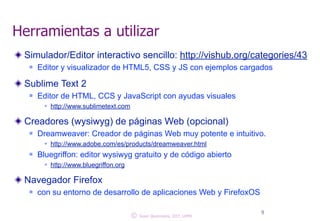 Herramientas a utilizar 
Simulador/Editor interactivo sencillo: http://vishub.org/categories/43 
n Editor y visualizador de HTML5, CSS y JS con ejemplos cargados ! 
Sublime Text 2 
n Editor de HTML, CCS y JavaScript con ayudas visuales 
w http://! www.sublimetext.com 
Creadores (wysiwyg) de páginas Web (opcional) 
n Dreamweaver: Creador de páginas Web muy potente e intuitivo. 
w http://www.adobe.com/es/products/dreamweaver.html 
n Bluegriffon: editor wysiwyg gratuito y de código abierto 
w! http://www.bluegriffon.org 
Navegador Firefox 
n con su entorno de desarrollo de aplicaciones Web y FirefoxOS 
© 9 Juan Quemada, DIT, UPM 
 