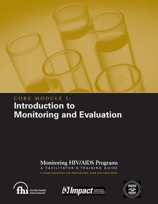 CORE MODULE 1:
Introduction to
Monitoring and Evaluation




      Monitoring HIV/AIDS Programs
      A     FACILITATOR’S TRAINING                                           GUIDE
      A U S A I D R E S O U R C E F O R P R E V E N T I O N , C A R E A N D T R E AT M E N T
 
