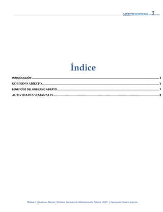 3
Módulo 1 | Gobierno Abierto | Instituto Nacional de Administración Pública -INAP- | Guatemala, Centro América
Índice
INTRODUCCIÓN ............................................................................................................................................................... 4
GOBIERNO ABIERTO .................................................................................................................................................. 5
BENEFICIOS DEL GOBIERNO ABIERTO................................................................................................................................ 7
ACTIVIDADES SEMANALES.................................................................................................................................... 8
 