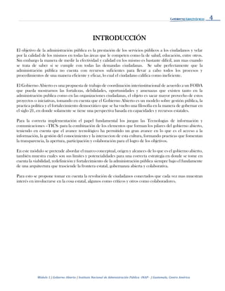 4
Módulo 1 | Gobierno Abierto | Instituto Nacional de Administración Pública -INAP- | Guatemala, Centro América
INTRODUCCIÓN
El objetivo de la administración pública es la prestación de los servicios públicos a los ciudadanos y velar
por la calidad de los mismos en todas las áreas que le competen como la de salud, educación, entre otros.
Sin embargo la manera de medir la efectividad y calidad en los mismo es bastante difícil, aun mas cuando
se trata de saber si se cumple con todas las demandas ciudadanas. Se sabe perfectamente que la
administración pública no cuenta con recursos suficientes para llevar a cabo todos los procesos y
procedimientos de una manera eficiente y eficaz, lo cual el ciudadano califica como ineficiente.
El Gobierno Abierto es una propuesta de trabajo de coordinación interinstitucional de acuerdo a un FODA
que pueda mostrarnos las fortalezas, debilidades, oportunidades y amenazas que existen tanto en la
administración publica como en las organizaciones ciudadanas, el objeto es sacar mayor provecho de estos
proyectos o iniciativas, tomando en cuenta que el Gobierno Abierto es un modelo sobre gestión pública, la
practica política y el fortalecimiento democrático que se ha vuelto una filosofía en la manera de gobernar en
el siglo 21, en donde solamente se tiene una perspectiva basada en capacidades y recursos estatales.
Para la correcta implementación el papel fundamental los juegan las Tecnologias de información y
comunicaciones –TICS- para la combinación de los elementos que forman los pilares del gobierno abierto,
teniendo en cuenta que el avance tecnológico ha permitido un gran avance en lo que es el acceso a la
información, la gestión del conocimiento y la interaccion de esta cultura, formando practicas que fomentan
la transparencia, la apertura, participación y colaboración para el logro de los objetivos.
En este módulo se pretende abordar el marco conceptual, origen y alcances de lo que es el gobierno abierto,
también muestra cuales son sus limites y potencialidades para una correcta estrategia en donde se tome en
cuenta la viabilidad, redefinición y fortalecimiento de la administración pública siempre bajo el fundamente
de una arquitectura que trasciende la frontera estatal, gobernanza abierta y colaborativa.
Para esto se propone tomar en cuenta la revolución de ciudadanos conectados que cada vez mas muestran
interés en involucrarse en la cosa estatal, algunos como críticos y otros como colaboradores.
 