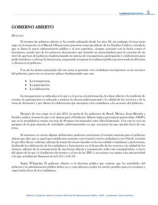 5
Módulo 1 | Gobierno Abierto | Instituto Nacional de Administración Pública -INAP- | Guatemala, Centro América
GOBIERNO ABIERTO
Historia:
El termino de gobierno abierto se ha venido utilizando desde los años 80, sin embargo el tema tomo
auge en el momento en el Barack Obama tomo posesión como presidente de los Estados Unidos y vincula lo
que se llama la nueva administración pública y al acto patriótico, siempre asociado con la lucha contra el
terrorismo, siendo uno de los primeros documentos que firmaba un memorándum para la creación de un
nivel de apertura del gobierno implementando un sistema de transparencia, participación y colaboración para
poder fortalecer y reforzar la democracia, asegurando recuperar la confianza pública promoviendo la eficiencia
y eficacia en el gobierno.
Uno de los puntos principales de este tema es permitir a los ciudadanos incorporarse en las acciones
del gobierno, para esto se crean tres pilares fundamentales que son:
 La transparencia
 La participación
 La colaboración
La transparencia va enfocada en lo que es el acceso a la información, los datos abierto y la rendición de
cuentas, la participación va enfocada a mejorar la eficacia gubernamental y la calidad de los servicios y de la
toma de decisiones y por último la colaboración que incorpora a los ciudadanos a las acciones del gobierno.
Después de esto surge en el año 2011, la unión de los gobiernos de Brasil, México, Gran Bretaña y
Estados unidos, forman lo que es la alianza para el Gobierno Abierto (open government partnership –OGP-),
que en la actualidad ya cuenta con más de 80 países incorporados entre ellos Guatemala. Con esto se crea un
paraguas de la gran mayoría de actividades gubernamentales ya que son pocas las que quedan fuera de este
tema.
Si tomamos en cuenta algunas definiciones podemos mencionar el termino marxista para el gobierno
abierto que dice que es aquel que entabla una constante conversación con los ciudadanos con el fin de escuchar
lo que ellos dicen y solicitan, además de tomar decisiones basadas en las necesidades ciudadanas y preferencias,
facilitando la colaboración de los ciudadanos y funcionarios en el desarrollo de los servicios y la calidad de los
mismos, además de la comunicación de una forma abierta y transparente, todo esto consiguiéndose a través
del apoyo de lo que es el gobierno electrónico y el uso de las TICs y sus avances en cuanto a las interactividad
o lo que actualmente llamamos la web 2.0 y web 3.0.
Según Wikipedia: El gobierno abierto es la doctrina política que sostiene que las actividades del
gobierno y la administración pública deben ser y estar abiertas a todos los niveles posibles para el escrutinio y
supervisión eficaz de los ciudadanos.
 