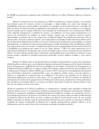 6
Módulo 1 | Gobierno Abierto | Instituto Nacional de Administración Pública -INAP- | Guatemala, Centro América
La OCDE nos menciona lo siguiente sobre el Gobierno Abierto en su libro “Gobierno Abierto en America
Latina”:
“Desde el comienzo de la crisis financiera en 2008, los gobiernos en América Latina y en el mundo
han luchado contra los elevados niveles de desempleo y deuda pública, los cuales han limitado sus
posibilidades de prestar servicios públicos de calidad y de consolidar un desarrollo incluyente y sostenible. En
todos los países de América Latina, la populación está perdiendo cada vez más la confianza en su gobierno.
Gracias al poder que les otorgan el Internet y las tecnologías de la información y las comunicaciones (TICs),
están exigiendo transparencia y rendición de cuentas a sus gobiernos, así como mayor participación en el
proceso de formulación de políticas; al mismo tiempo, esperan que sus gobiernos generen mejores
oportunidades económicas. Es en este contexto que el “gobierno abierto” ha cobrado gran relevancia. En sus
primeros días, el término “gobierno abierto”, que surgió primero en Estados Unidos durante los debates de la
Ley de Libertad de Información de 1966, se usó como sinónimo de la rendición de cuentas pública y se refería
principalmente a la difusión de información políticamente sensible del gobierno (Yu and Robinson, 2012).
Con el paso de los años, el concepto se amplió hasta incluir las nuevas oportunidades de innovación, eficiencia
y flexibilidad en el gobierno que supuso el uso de “datos abiertos” y TICs, los cuales aparecieron con el
advenimiento del Internet. En tiempos más recientes ha habido cada vez mayor conciencia de que el gobierno
abierto y los datos abiertos pueden ofrecer importantes oportunidades para el crecimiento económico, ya que
pueden ayudar a impulsar la actividad empresarial, desarrollar servicios públicos rentables y crear nuevos
empleos.
Durante los últimos años se han lanzado diversas iniciativas internacionales en apoyo del movimiento
global de gobierno abierto, tales como la Iniciativa Internacional para la Transparencia de la Ayuda, la Iniciativa
para la Transparencia y la Rendición de Cuentas, Publiquen lo que Pagan y la Iniciativa de Transparencia en
la Industria Extractiva (EITI, por sus siglas en inglés). Sin embargo, ninguna iniciativa ha sido tan global como
la Alianza para el Gobierno Abierto (AGA), que se lanzó en 2011 “para proveer una plataforma internacional
para reformadores domésticos comprometidos a que sus gobiernos rindan cuentas, sean más abiertos y
mejoren su capacidad de respuesta hacia sus ciudadanos”.1 El número de miembros de la Alianza ha
aumentado rápidamente, al pasar de ocho países a 64 en septiembre de 2014; la iniciativa ha alentado la
participación de muchas de las organizaciones de defensa de la democracia, transparencia y buena gobernanza
que son líderes en el mundo. Desde su creación, a la AGA se han unido 15 países de América Latina, lo que
hace de esta región una de las más activas.
Al hacerse miembros de la AGA, los gobiernos se comprometen a cumplir cuatro principios centrales del
gobierno abierto: acceso a la información (incluida la transparencia del gobierno), participación ciudadana
(incluido el compromiso ciudadano), integridad (incluidas las medidas de combate a la corrupción) y acceso a
la tecnología para favorecer la apertura y la rendición de cuentas.2 Los países deben suscribir una Declaración
de Gobierno Abierto de alto nivel con miras a elaborar un plan de acción bienal a través de una consulta
pública y preparar un informe anual de autoevaluación. Durante los pocos años de su existencia, la AGA ha
cambiado de manera considerable la dinámica de la agenda internacional de gobierno abierto y de la
colaboración entre los actores clave de los ecosistemas nacionales de gobierno abierto”.
 