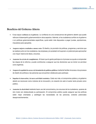 7
Módulo 1 | Gobierno Abierto | Instituto Nacional de Administración Pública -INAP- | Guatemala, Centro América
Beneficios del Gobierno Abierto
 Crear mayor confianza en el gobierno. La confianza es una consecuencia del gobierno abierto que puede
reforzar el desempeño gubernamental en otros aspectos. Además, si los ciudadanos confían en el gobierno
o en políticas gubernamentales específicas, quizá estén más dispuestos a pagar (cuotas, aportaciones,
impuestos) para apoyarlas.
 Asegurar mejores resultados a menor costo. El diseño y la provisión de políticas, programas y servicios que
se realizan junto con los ciudadanos, las empresas y la sociedad civil suponen un potencial para aprovechar
una mayor reserva de ideas y recursos.
 Aumentar los niveles de cumplimiento. Al hacer que la gente participe en el proceso se ayuda a comprender
las etapas de la reforma y puede contribuirse a asegurar que las decisiones que se tomen se perciban
como legítimas.
 Asegurar la equidad de acceso a la formulación de políticas públicas mediante facilitar el acceso a los procesos
de diseño de políticas a las personas que encuentran obstáculos para participar.
 Impulsar la innovación y la nueva actividad económica. Cada vez más, el compromiso público y el gobierno
abierto se reconocen como motores de la innovación y la creación de valor el sector tanto privado como
público.
 Aumentar la efectividad mediante hacer uso del conocimiento y los recursos de los ciudadanos, quienes de
otro modo ven obstaculizada su participación. El compromiso público puede asegurar que las políticas
estén mejor orientadas y satisfagan las necesidades de las personas, evitando potenciales
desaprovechamientos.
 