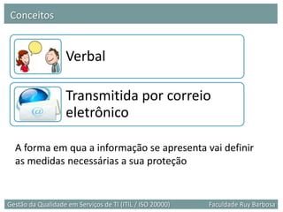 Conceitos


                    Verbal

                    Transmitida por correio
                    eletrônico

  A forma em qua a informação se apresenta vai definir
  as medidas necessárias a sua proteção


Gestão da Qualidade em Serviços de TI (ITIL / ISO 20000)   Faculdade Ruy Barbosa
 