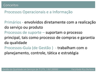 Conceitos
 Processos Operacionais e a Informação

 Primários - envolvidos diretamente com a realicação
 do serviço ou produto
 Processos de suporte – suportam o processo
 principal, tais como processo de compras e garantia
 da qualidade
 Processos-Guia (de Gestão ) - trabalham com o
 planejamento, controle, tática e estratégia


Gestão da Qualidade em Serviços de TI (ITIL / ISO 20000)   Faculdade Ruy Barbosa
 