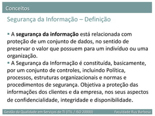 Conceitos
 Segurança da Informação – Definição

  A segurança da informação está relacionada com
 proteção de um conjunto de dados, no sentido de
 preservar o valor que possuem para um indivíduo ou uma
 organização.
  A Segurança da Informação é constituída, basicamente,
 por um conjunto de controles, incluindo Política,
 processos, estruturas organizacionais e normas e
 procedimentos de segurança. Objetiva a proteção das
 informações dos clientes e da empresa, nos seus aspectos
 de confidencialidade, integridade e disponibilidade.
Gestão da Qualidade em Serviços de TI (ITIL / ISO 20000)   Faculdade Ruy Barbosa
 