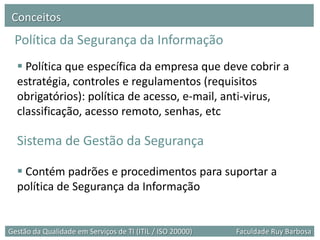 Conceitos
 Política da Segurança da Informação
   Política que específica da empresa que deve cobrir a
  estratégia, controles e regulamentos (requisitos
  obrigatórios): política de acesso, e-mail, anti-virus,
  classificação, acesso remoto, senhas, etc

  Sistema de Gestão da Segurança

   Contém padrões e procedimentos para suportar a
  política de Segurança da Informação


Gestão da Qualidade em Serviços de TI (ITIL / ISO 20000)   Faculdade Ruy Barbosa
 