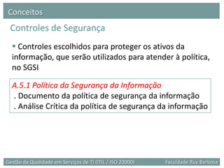 Conceitos
 Controles de Segurança
   Controles escolhidos para proteger os ativos da
  informação, que serão utilizados para atender à política,
  no SGSI

  A.5.1 Política da Segurança da Informação
  . Documento da política de segurança da informação
  . Análise Crítica da política de segurança da informação




Gestão da Qualidade em Serviços de TI (ITIL / ISO 20000)   Faculdade Ruy Barbosa
 