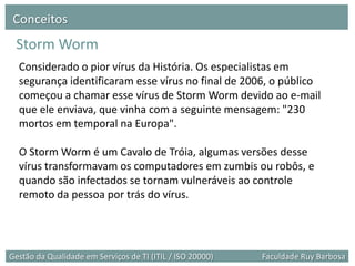 Conceitos
 Storm Worm
  Considerado o pior vírus da História. Os especialistas em
  segurança identificaram esse vírus no final de 2006, o público
  começou a chamar esse vírus de Storm Worm devido ao e-mail
  que ele enviava, que vinha com a seguinte mensagem: "230
  mortos em temporal na Europa".

  O Storm Worm é um Cavalo de Tróia, algumas versões desse
  vírus transformavam os computadores em zumbis ou robôs, e
  quando são infectados se tornam vulneráveis ao controle
  remoto da pessoa por trás do vírus.




Gestão da Qualidade em Serviços de TI (ITIL / ISO 20000)   Faculdade Ruy Barbosa
 