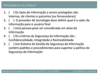 Verdadeiro ou Falso?
 1. ( ) Os tipos de Informação a serem protegidas são:
    internas, de clientes e parceiros (ou fornecedores)
 2. ( ) O provedor de tecnologia deve definir qual é o valor da
    informação para o usuário final
 3. ( ) Uma pessoa pose ser considerada um ativo da
    informação
 4. ( ) Os critérios da Segurança da Informação são :
    Confidencialidade, Integridade e Rastreabilidade
 5. ( ) Um Sistema de Gestão da Segurança da Informação
    contém padrões e procedimentos para suportar a política de
    Segurança da Informação




Gestão da Qualidade em Serviços de TI (ITIL / ISO 20000)   Faculdade Ruy Barbosa
 