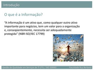 Introdução

 O que é a Informação?
 “A informação é um ativo que, como qualquer outro ativo
 importante para negócios, tem um valor para a organização
 e, conseqüentemente, necessita ser adequadamente
 protegida” (NBR ISO/IEC 17799)




Gestão da Qualidade em Serviços de TI (ITIL / ISO 20000)   Faculdade Ruy Barbosa
 